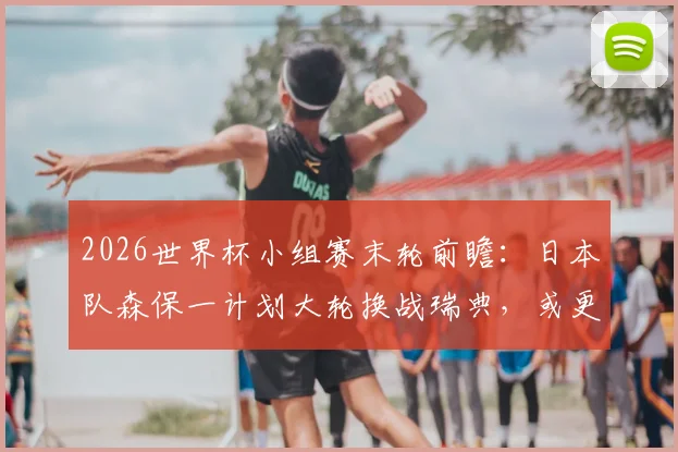 2026世界杯小组赛末轮前瞻:日本队森保一计划大轮换战瑞典,或更换八名首发引发战术猜想