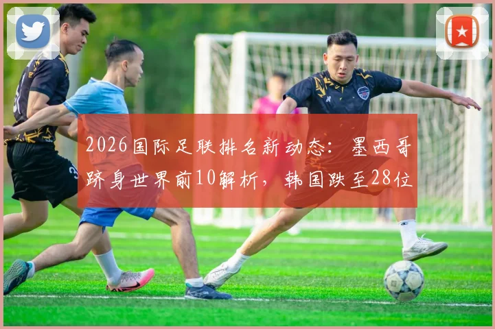 2026国际足联排名新动态:墨西哥跻身世界前10解析,韩国跌至28位被澳洲反超原因探究