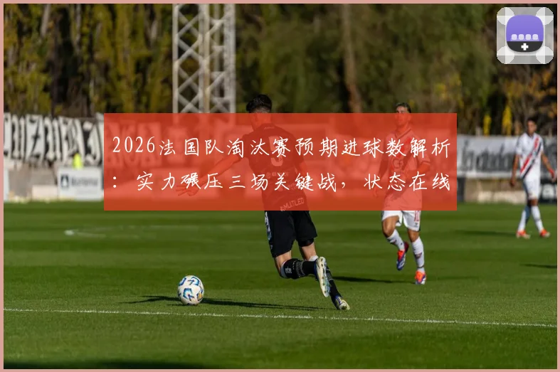 2026法国队淘汰赛预期进球数解析：实力碾压三场关键战，状态在线数据全览