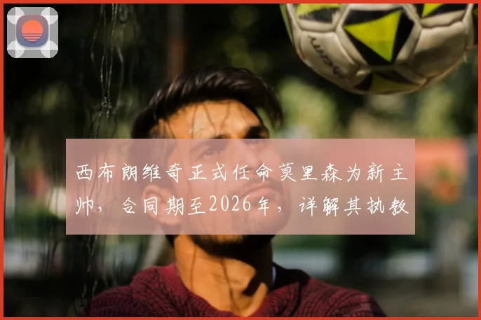 西布朗维奇正式任命莫里森为新主帅，合同期至2026年，详解其执教风格与球队前景展望