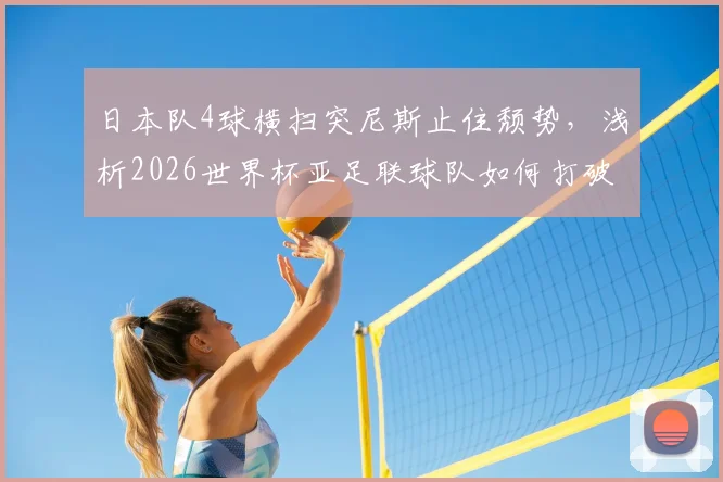 日本队4球横扫突尼斯止住颓势，浅析2026世界杯亚足联球队如何打破“连败魔咒”与未来前景