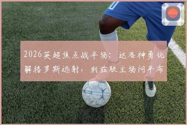 2026英超焦点战半场：达洛神勇化解格罗斯远射，利兹联主场闷平布莱顿