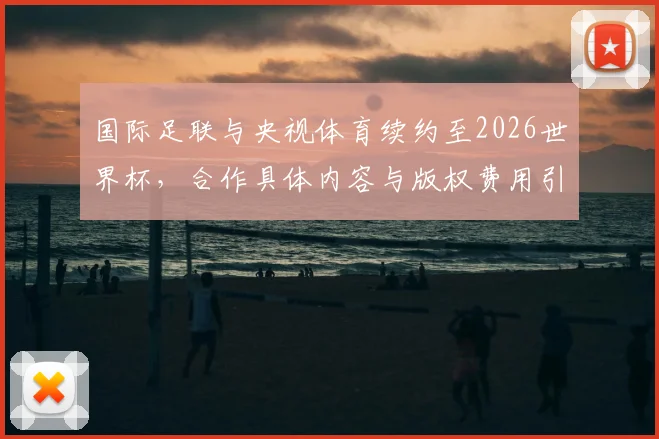 国际足联与央视体育续约至2026世界杯,合作具体内容与版权费用引关注