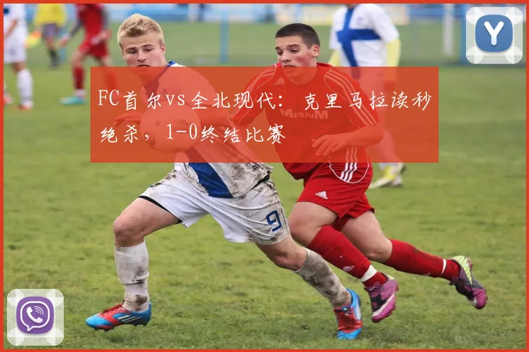 FC首尔vs全北现代：克里马拉读秒绝杀，1-0终结比赛
