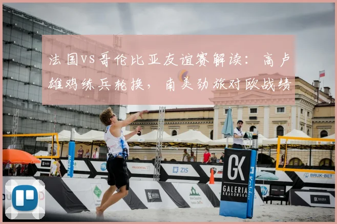 法国vs哥伦比亚友谊赛解读：高卢雄鸡练兵轮换，南美劲旅对欧战绩成看点，附比赛前瞻与2026世界杯备战观察