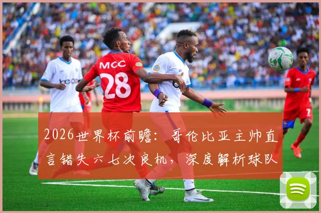 2026世界杯前瞻：哥伦比亚主帅直言错失六七次良机，深度解析球队进攻效率提升之道