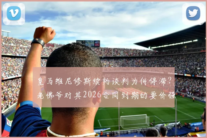 皇马维尼修斯续约谈判为何停滞？老佛爷对其2026合同到期的要价强烈不满，深挖背后原因