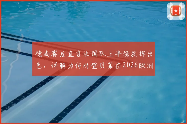 德尚赛后直言法国队上半场发挥出色,详解为何对登贝莱在2026欧洲杯充满信心