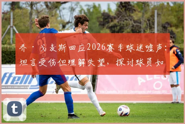 乔·戈麦斯回应2026赛季球迷嘘声：坦言受伤但理解失望，探讨球员如何应对球场压力