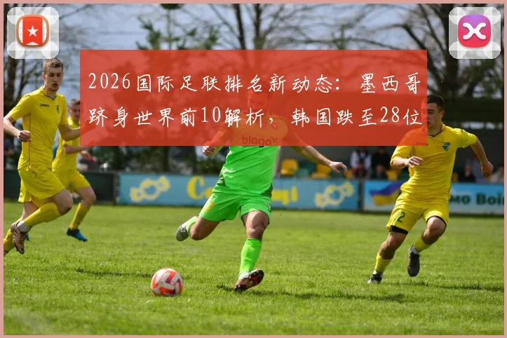 2026国际足联排名新动态：墨西哥跻身世界前10解析，韩国跌至28位被澳洲反超原因探究