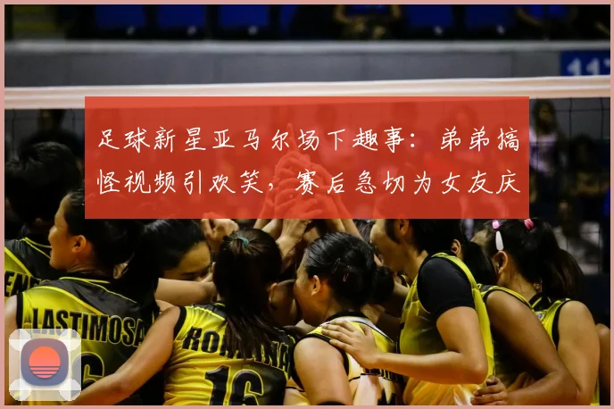 足球新星亚马尔场下趣事：弟弟搞怪视频引欢笑，赛后急切为女友庆生引热议