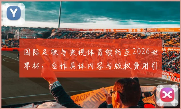 国际足联与央视体育续约至2026世界杯，合作具体内容与版权费用引关注