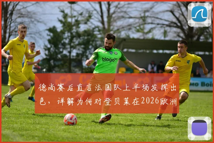 德尚赛后直言法国队上半场发挥出色，详解为何对登贝莱在2026欧洲杯充满信心