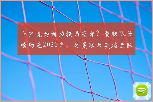 卡里克为何力挺马奎尔?曼联队长续约至2026年,对曼联及英格兰队意味着什么?
