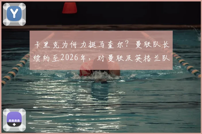 卡里克为何力挺马奎尔?曼联队长续约至2026年,对曼联及英格兰队意味着什么?