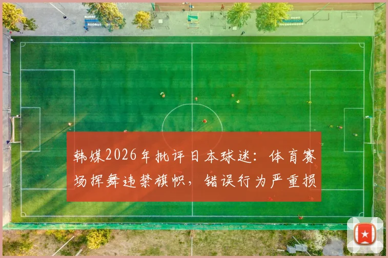 韩媒2026年批评日本球迷：体育赛场挥舞违禁旗帜，错误行为严重损害国家形象