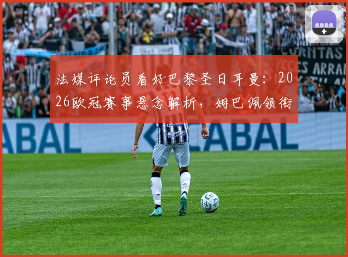 法媒评论员看好巴黎圣日耳曼:2026欧冠赛事悬念解析,姆巴佩领衔的球队能否复刻皇马巅峰期统治力?