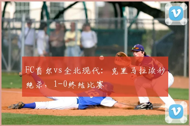 FC首尔vs全北现代：克里马拉读秒绝杀，1-0终结比赛