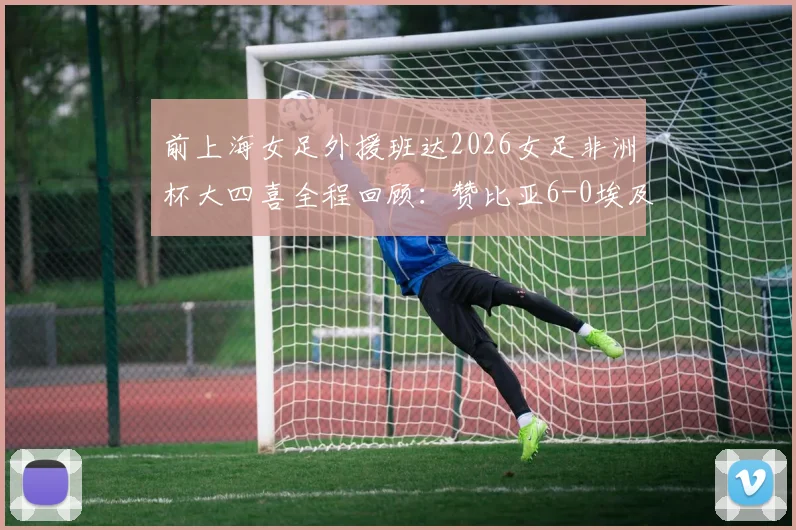 前上海女足外援班达2026女足非洲杯大四喜全程回顾：赞比亚6-0埃及，附比赛亮点与班达技术分析