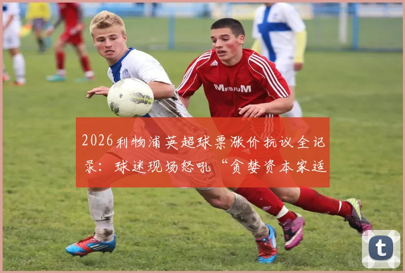 2026利物浦英超球票涨价抗议全记录：球迷现场怒吼“贪婪资本家适可而止”，附最新票价表与抵制策略