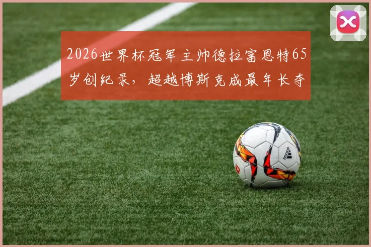 2026世界杯冠军主帅德拉富恩特65岁创纪录，超越博斯克成最年长夺冠教头