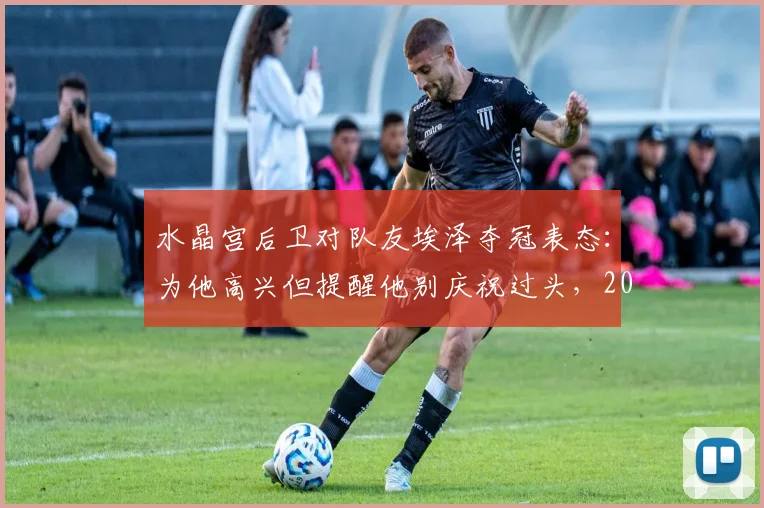 水晶宫后卫对队友埃泽夺冠表态：为他高兴但提醒他别庆祝过头，2026赛季前内部关系引关注
