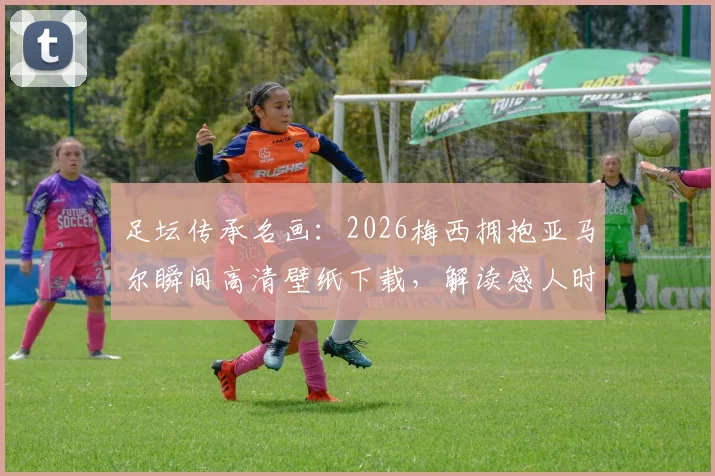 足坛传承名画:2026梅西拥抱亚马尔瞬间高清壁纸下载,解读感人时刻与球迷热议