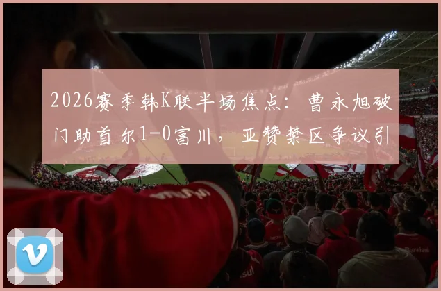 2026赛季韩K联半场焦点:曹永旭破门助首尔1-0富川,亚赞禁区争议引热议