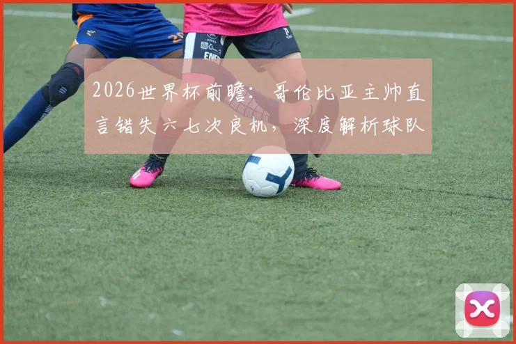 2026世界杯前瞻：哥伦比亚主帅直言错失六七次良机，深度解析球队进攻效率提升之道