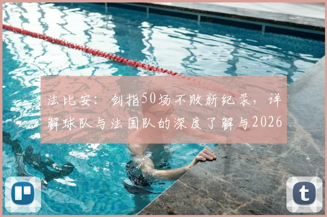 法比安:剑指50场不败新纪录,详解球队与法国队的深度了解与2026备战策略