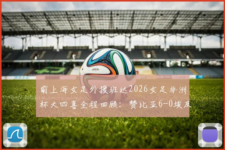 前上海女足外援班达2026女足非洲杯大四喜全程回顾:赞比亚6-0埃及,附比赛亮点与班达技术分析