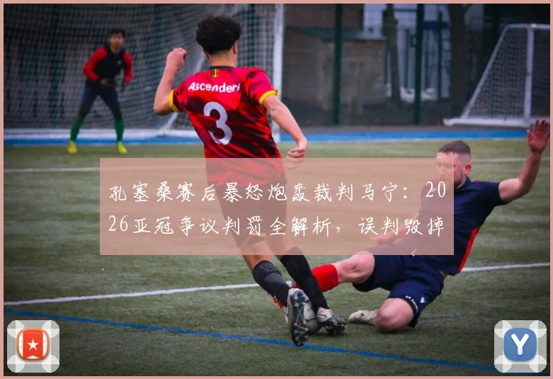 孔塞桑赛后暴怒炮轰裁判马宁：2026亚冠争议判罚全解析，误判毁掉比赛公平性
