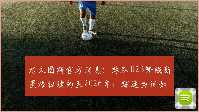 尤文图斯官方消息:球队U23锋线新星格拉续约至2026年,球迷为何如此看好这位年轻人?