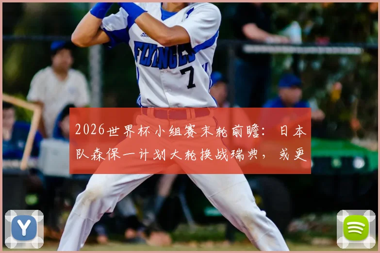 2026世界杯小组赛末轮前瞻：日本队森保一计划大轮换战瑞典，或更换八名首发引发战术猜想