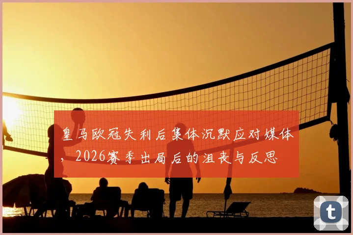 皇马欧冠失利后集体沉默应对媒体，2026赛季出局后的沮丧与反思