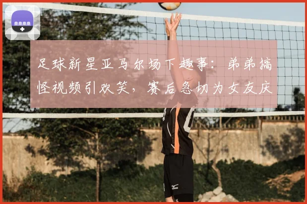 足球新星亚马尔场下趣事:弟弟搞怪视频引欢笑,赛后急切为女友庆生引热议