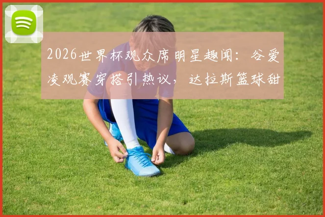 2026世界杯观众席明星趣闻：谷爱凌观赛穿搭引热议，达拉斯篮球甜心身份揭秘
