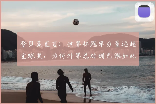 登贝莱直言：世界杯冠军分量远超金球奖，为何外界总对姆巴佩如此苛刻？