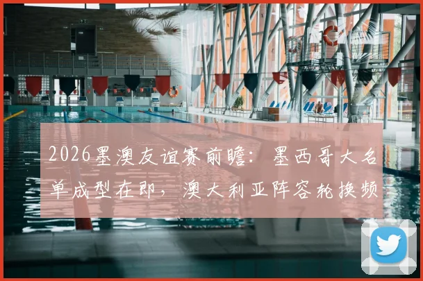 2026墨澳友谊赛前瞻:墨西哥大名单成型在即,澳大利亚阵容轮换频繁,实战解析与战术预测