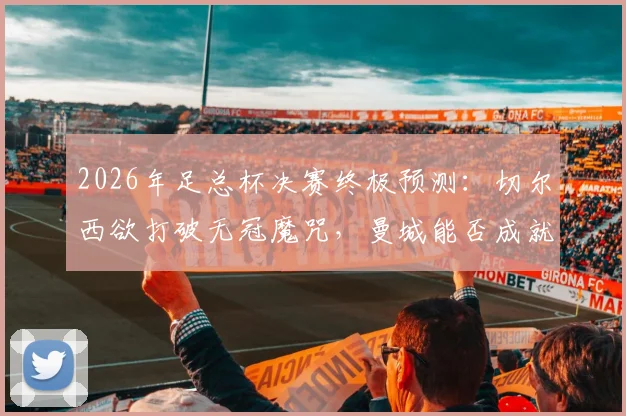 2026年足总杯决赛终极预测：切尔西欲打破无冠魔咒，曼城能否成就双冠王伟业？