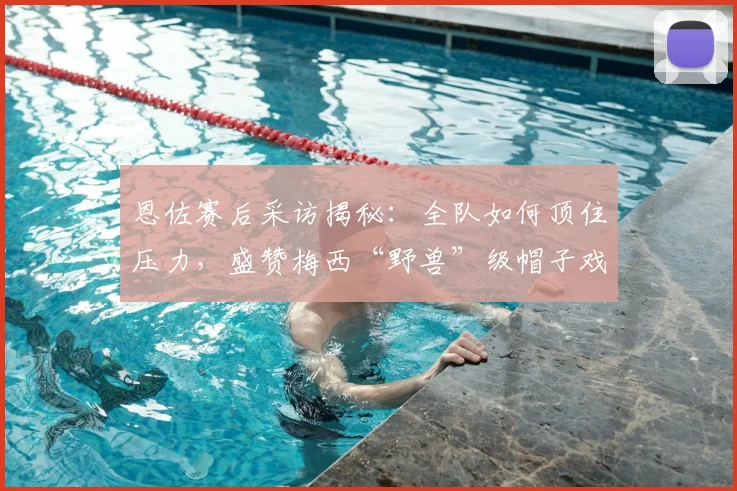恩佐赛后采访揭秘：全队如何顶住压力，盛赞梅西“野兽”级帽子戏法表现（2026）