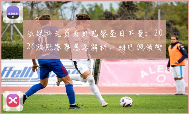 法媒评论员看好巴黎圣日耳曼：2026欧冠赛事悬念解析，姆巴佩领衔的球队能否复刻皇马巅峰期统治力？