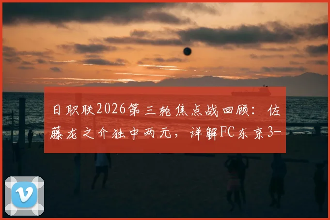 日职联2026第三轮焦点战回顾：佐藤龙之介独中两元，详解FC东京3-1击败柏太阳神战术与球员表现