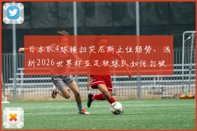 日本队4球横扫突尼斯止住颓势，浅析2026世界杯亚足联球队如何打破“连败魔咒”与未来前景