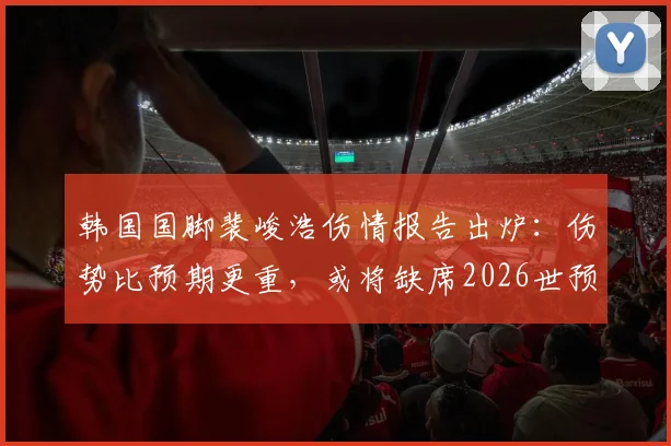 韩国国脚裴峻浩伤情报告出炉：伤势比预期更重，或将缺席2026世预赛关键战对阵墨西哥，韩国队中场部署面临调整