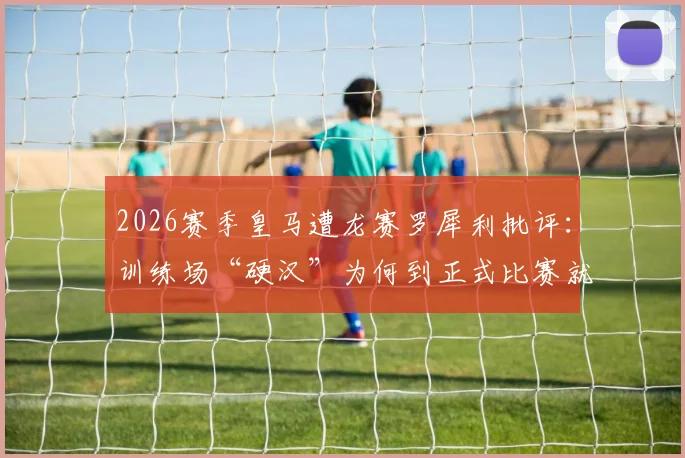 2026赛季皇马遭龙赛罗犀利批评：训练场“硬汉”为何到正式比赛就“脚软”？战斗精神沦为队内表演