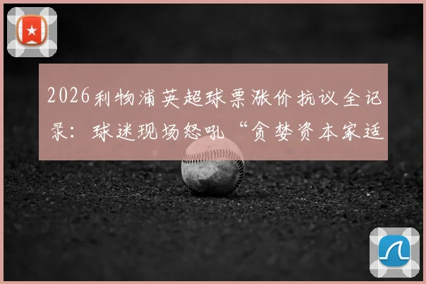 2026利物浦英超球票涨价抗议全记录:球迷现场怒吼“贪婪资本家适可而止”,附最新票价表与抵制策略