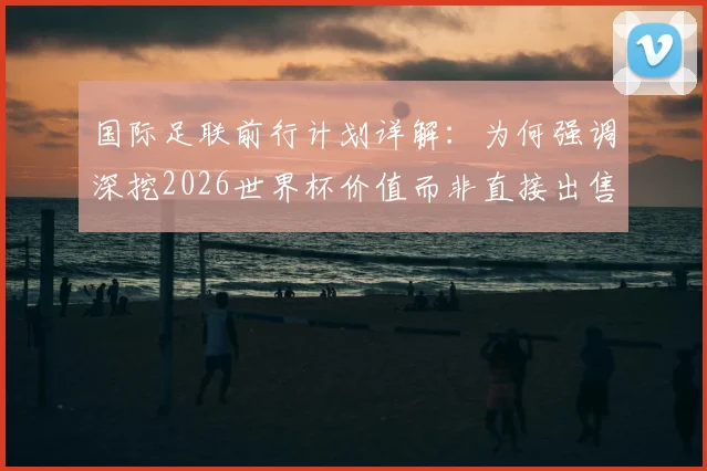 国际足联前行计划详解:为何强调深挖2026世界杯价值而非直接出售?