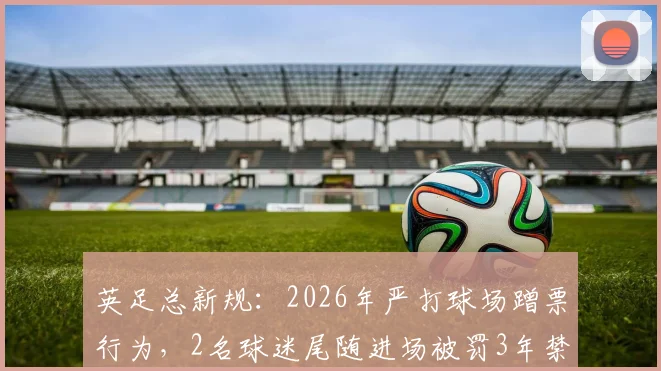 英足总新规:2026年严打球场蹭票行为,2名球迷尾随进场被罚3年禁赛
