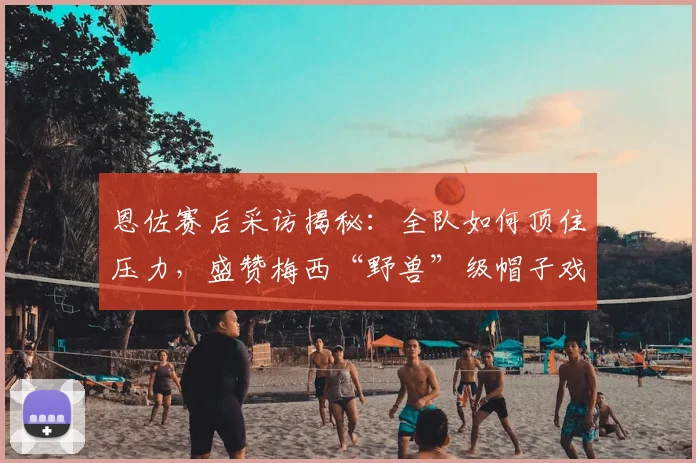恩佐赛后采访揭秘：全队如何顶住压力，盛赞梅西“野兽”级帽子戏法表现（2026）